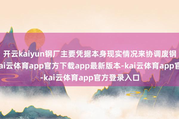 开云kaiyun钢厂主要凭据本身现实情况来协调废钢采购价钱-kai云体育app官方下载app最新版本-kai云体育app官方登录入口