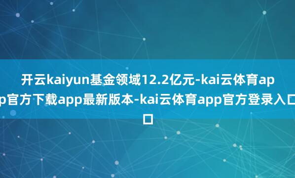 开云kaiyun基金领域12.2亿元-kai云体育app官方下载app最新版本-kai云体育app官方登录入口
