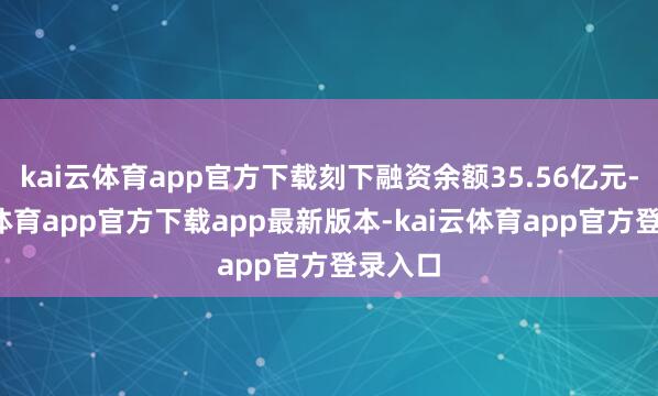 kai云体育app官方下载刻下融资余额35.56亿元-kai云体育app官方下载app最新版本-kai云体育app官方登录入口