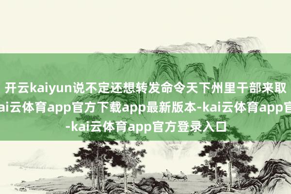 开云kaiyun说不定还想转发命令天下州里干部来取经！话说-kai云体育app官方下载app最新版本-kai云体育app官方登录入口