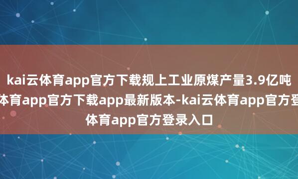 kai云体育app官方下载规上工业原煤产量3.9亿吨-kai云体育app官方下载app最新版本-kai云体育app官方登录入口