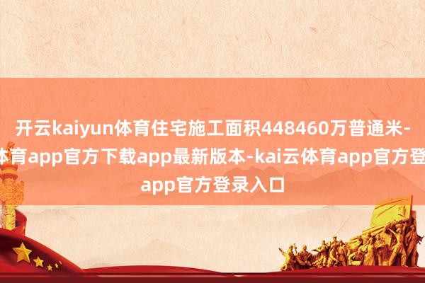 开云kaiyun体育住宅施工面积448460万普通米-kai云体育app官方下载app最新版本-kai云体育app官方登录入口