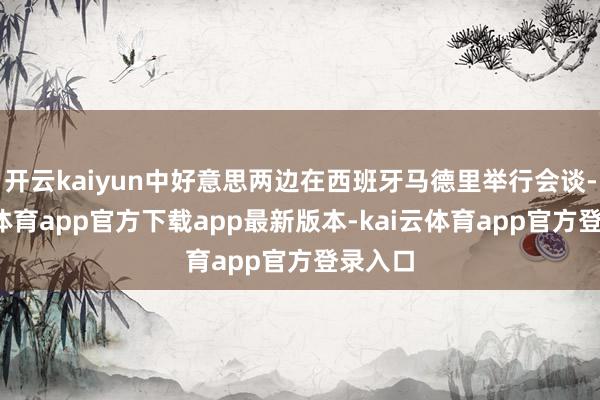 开云kaiyun中好意思两边在西班牙马德里举行会谈-kai云体育app官方下载app最新版本-kai云体育app官方登录入口