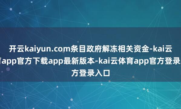 开云kaiyun.com条目政府解冻相关资金-kai云体育app官方下载app最新版本-kai云体育app官方登录入口