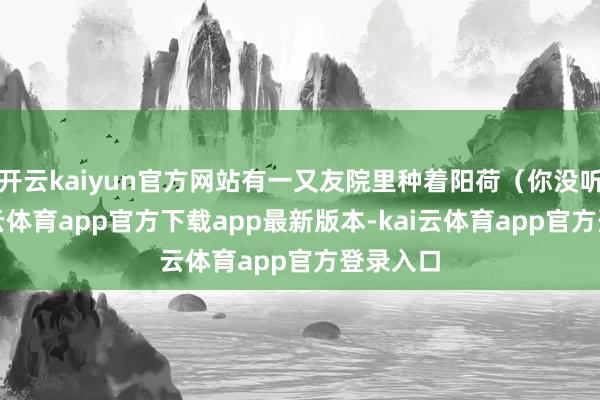 开云kaiyun官方网站有一又友院里种着阳荷（你没听错-kai云体育app官方下载app最新版本-kai云体育app官方登录入口