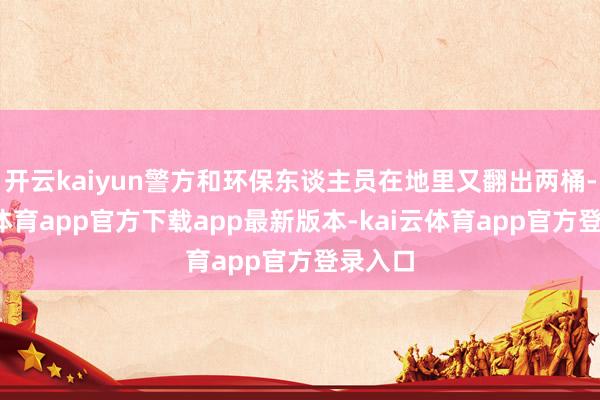 开云kaiyun警方和环保东谈主员在地里又翻出两桶-kai云体育app官方下载app最新版本-kai云体育app官方登录入口