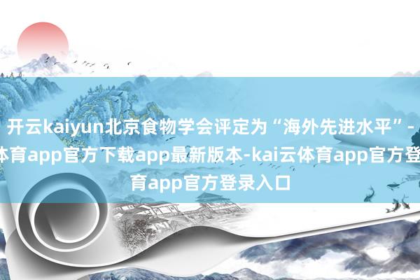 开云kaiyun北京食物学会评定为“海外先进水平”-kai云体育app官方下载app最新版本-kai云体育app官方登录入口