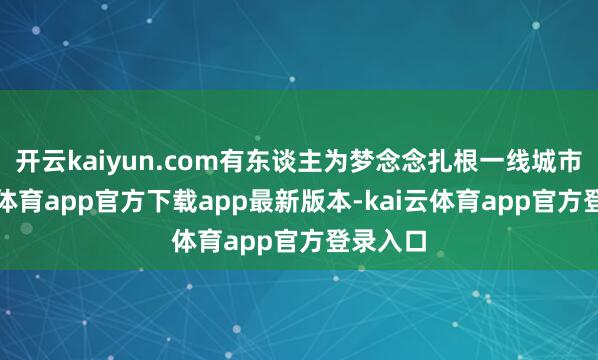开云kaiyun.com有东谈主为梦念念扎根一线城市-kai云体育app官方下载app最新版本-kai云体育app官方登录入口