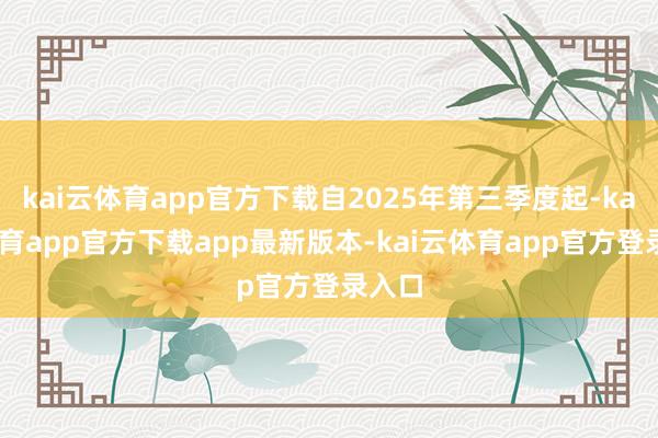 kai云体育app官方下载自2025年第三季度起-kai云体育app官方下载app最新版本-kai云体育app官方登录入口