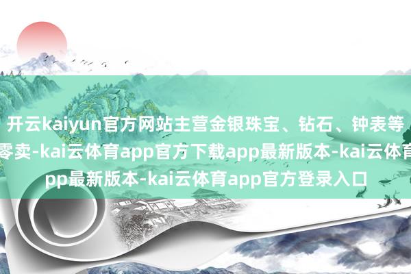 开云kaiyun官方网站主营金银珠宝、钻石、钟表等高端居品的批发与零卖-kai云体育app官方下载app最新版本-kai云体育app官方登录入口