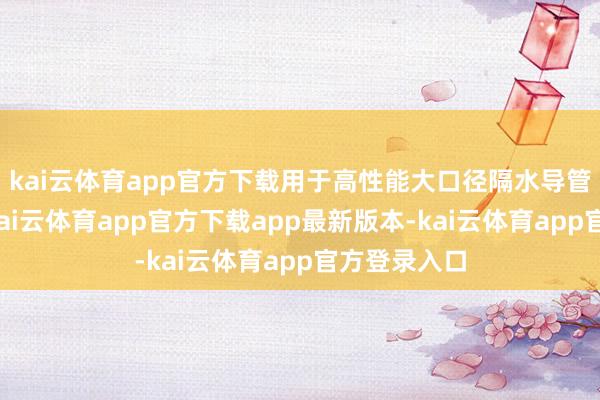 kai云体育app官方下载用于高性能大口径隔水导管分娩名堂-kai云体育app官方下载app最新版本-kai云体育app官方登录入口