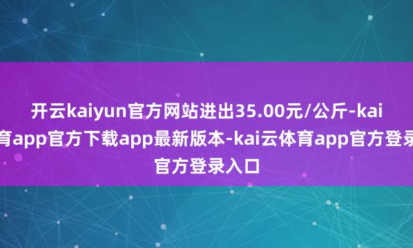 开云kaiyun官方网站进出35.00元/公斤-kai云体育app官方下载app最新版本-kai云体育app官方登录入口