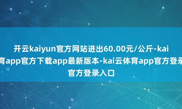 开云kaiyun官方网站进出60.00元/公斤-kai云体育app官方下载app最新版本-kai云体育app官方登录入口