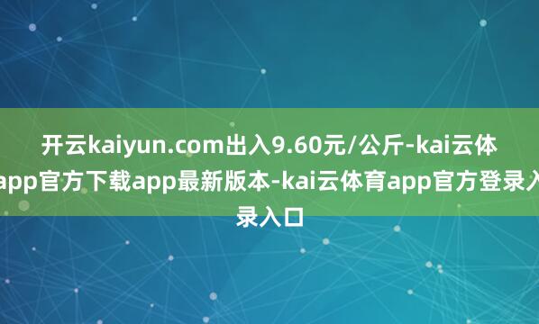 开云kaiyun.com出入9.60元/公斤-kai云体育app官方下载app最新版本-kai云体育app官方登录入口