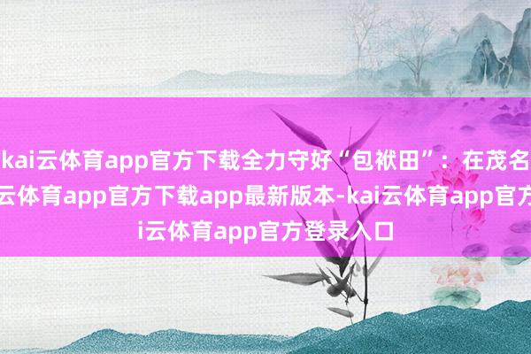 kai云体育app官方下载全力守好“包袱田”：在茂名电白-kai云体育app官方下载app最新版本-kai云体育app官方登录入口