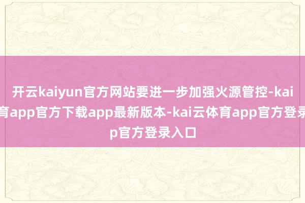 开云kaiyun官方网站要进一步加强火源管控-kai云体育app官方下载app最新版本-kai云体育app官方登录入口