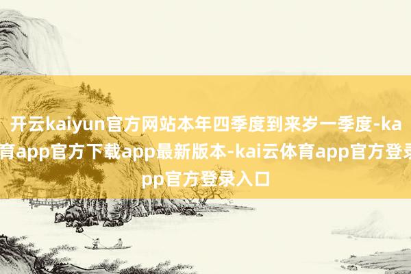 开云kaiyun官方网站本年四季度到来岁一季度-kai云体育app官方下载app最新版本-kai云体育app官方登录入口