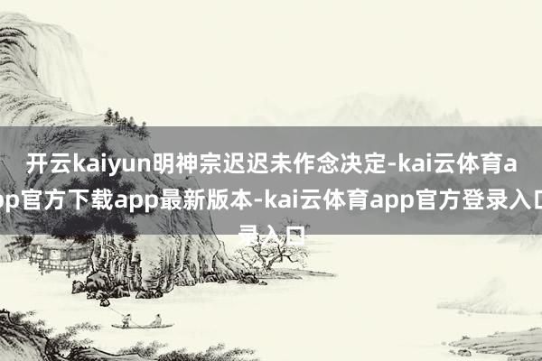 开云kaiyun明神宗迟迟未作念决定-kai云体育app官方下载app最新版本-kai云体育app官方登录入口