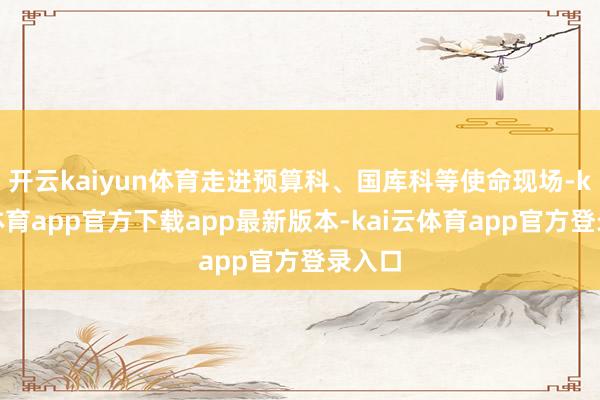 开云kaiyun体育走进预算科、国库科等使命现场-kai云体育app官方下载app最新版本-kai云体育app官方登录入口